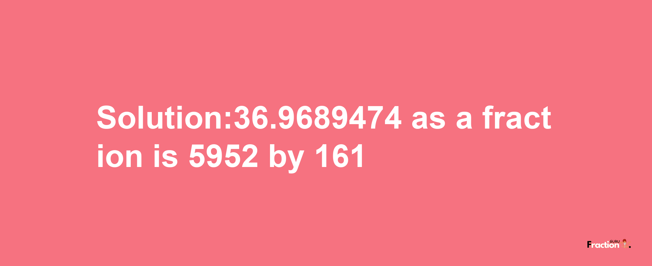 Solution:36.9689474 as a fraction is 5952/161