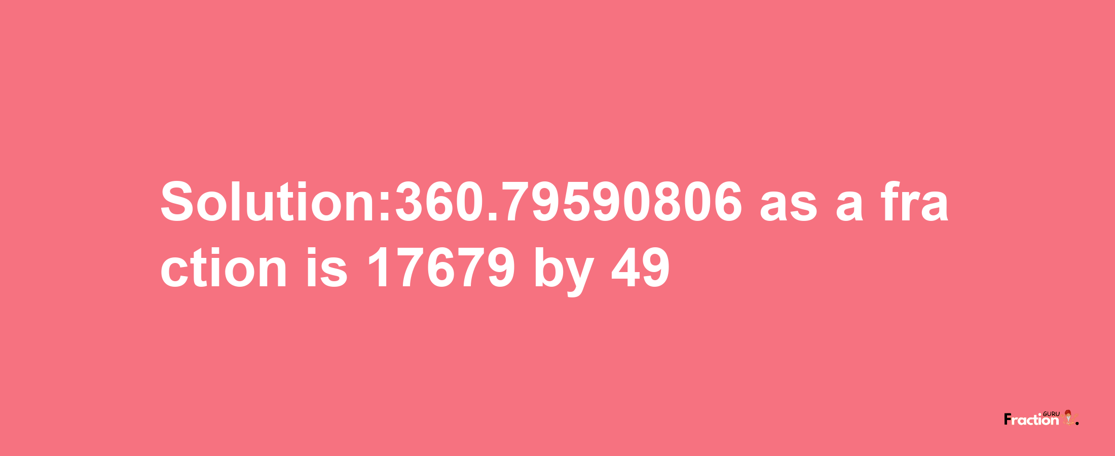 Solution:360.79590806 as a fraction is 17679/49