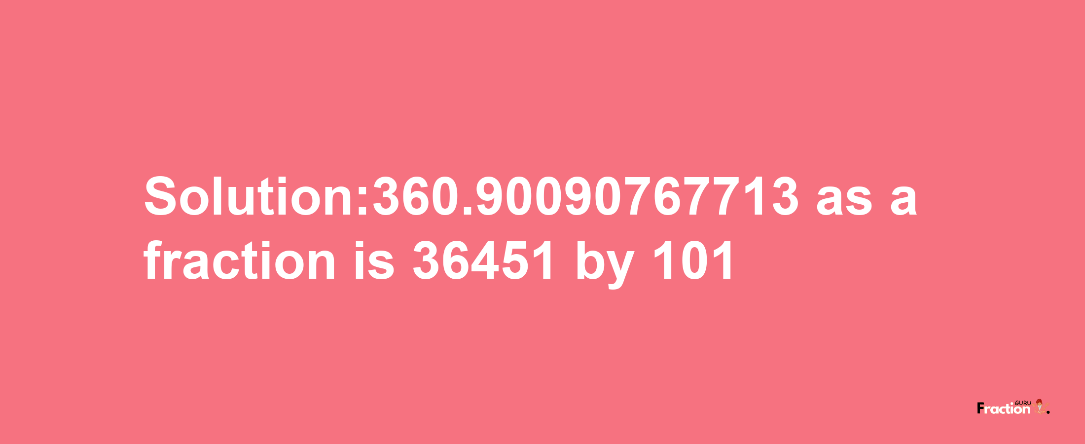 Solution:360.90090767713 as a fraction is 36451/101