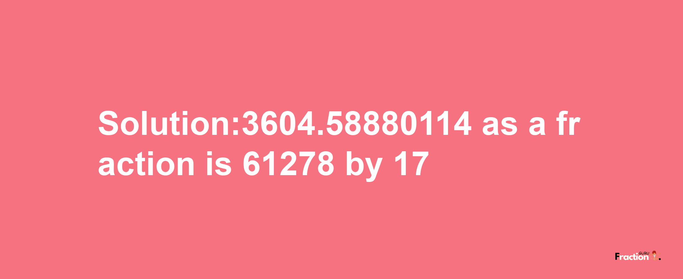 Solution:3604.58880114 as a fraction is 61278/17