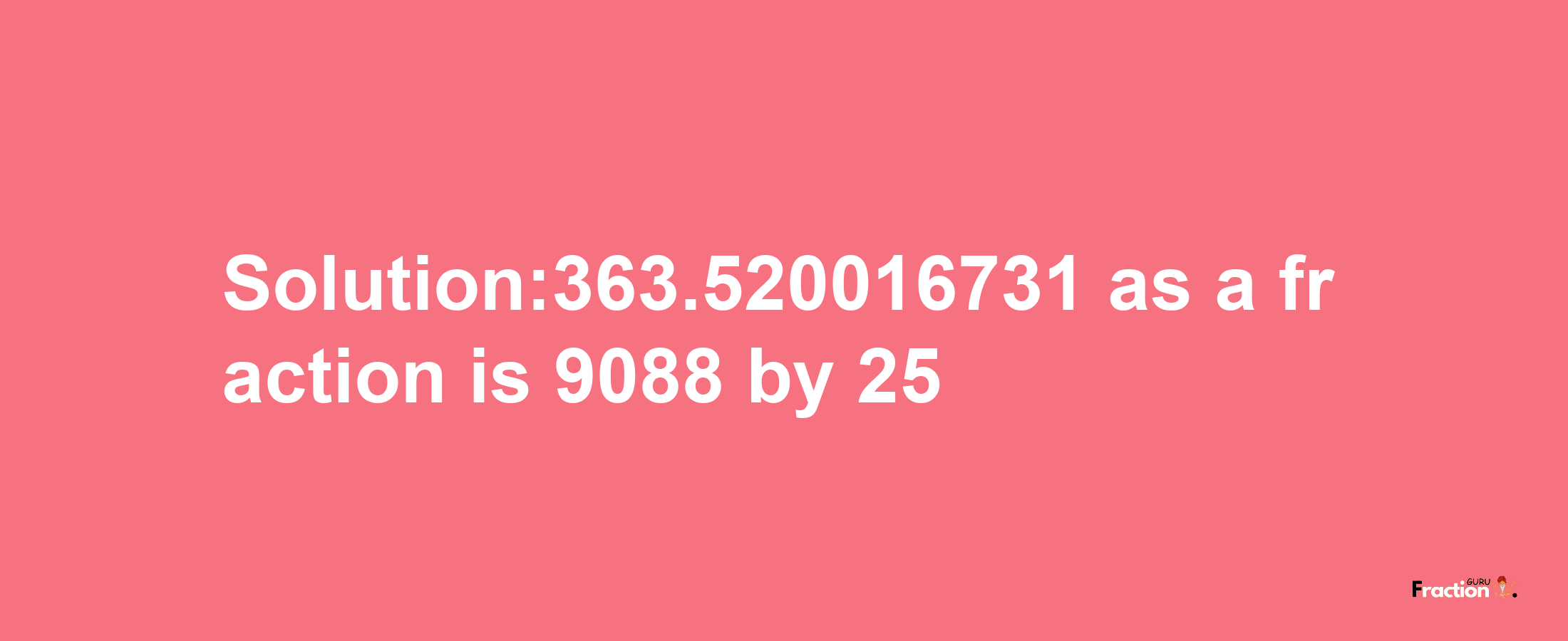 Solution:363.520016731 as a fraction is 9088/25