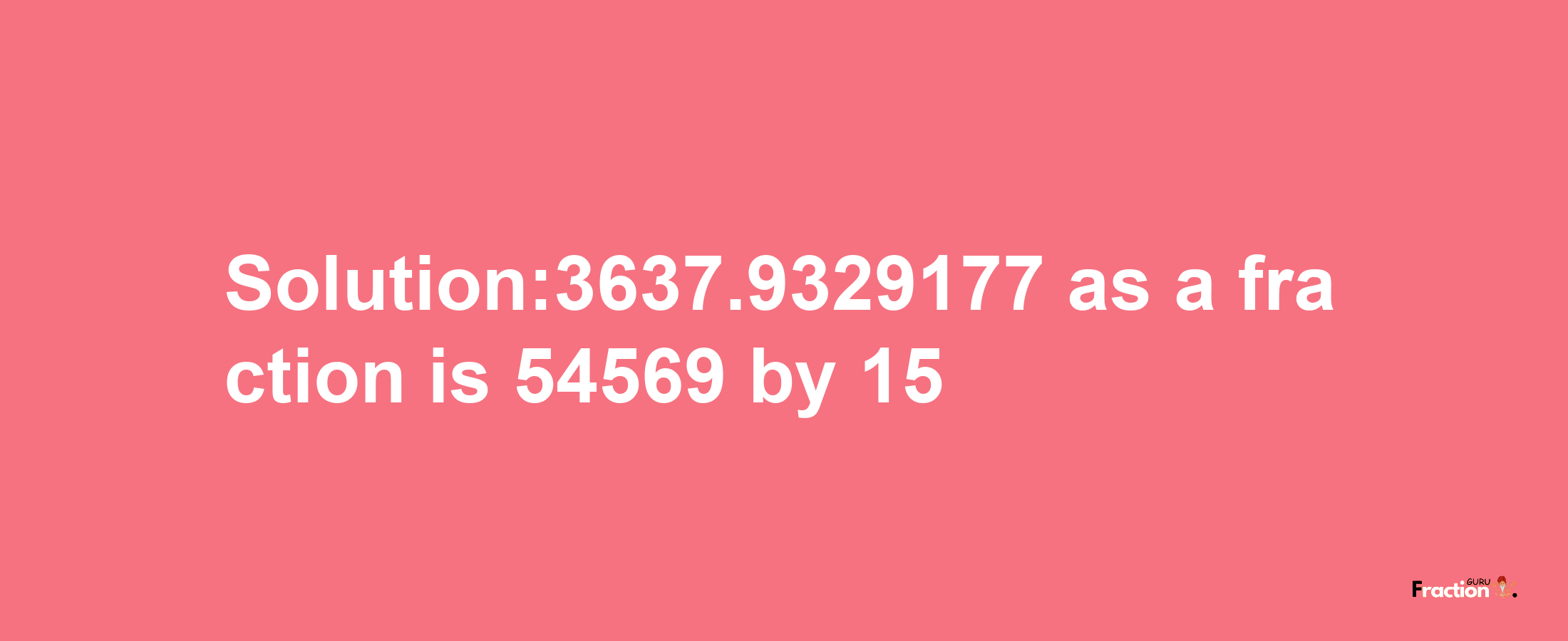 Solution:3637.9329177 as a fraction is 54569/15