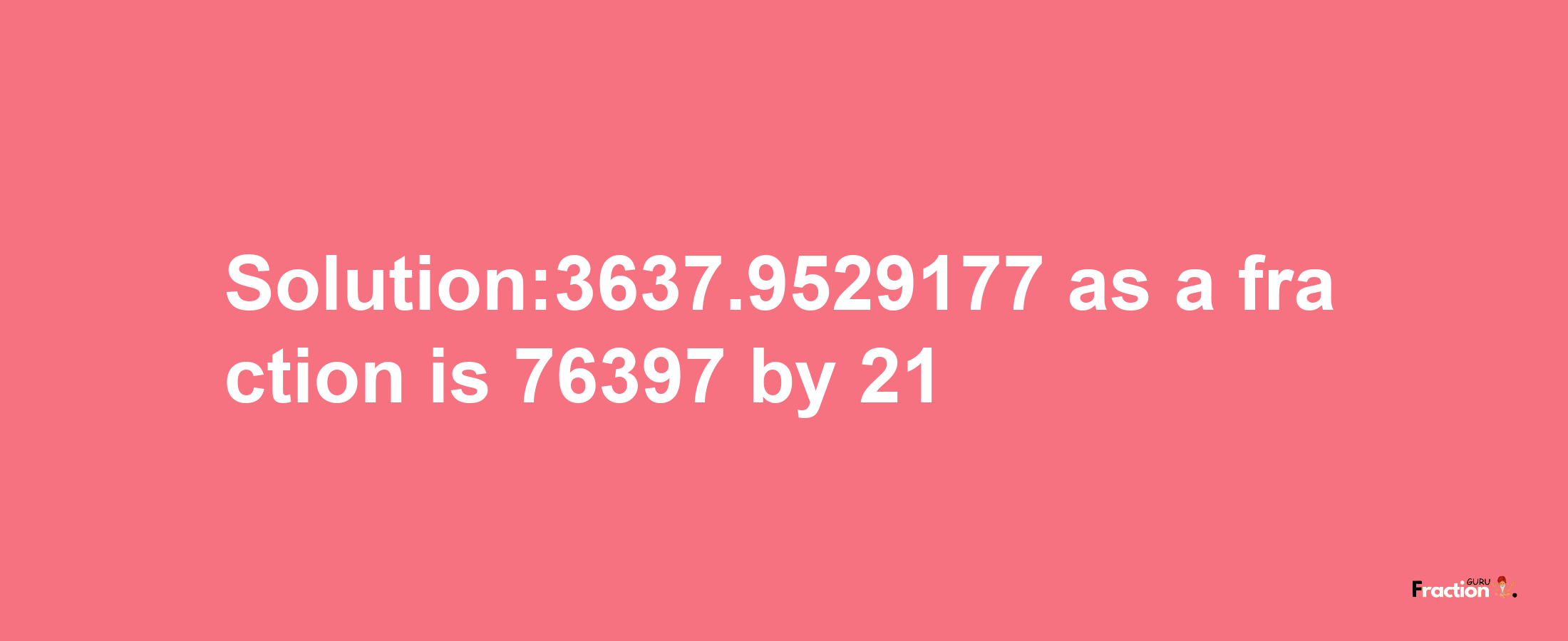 Solution:3637.9529177 as a fraction is 76397/21