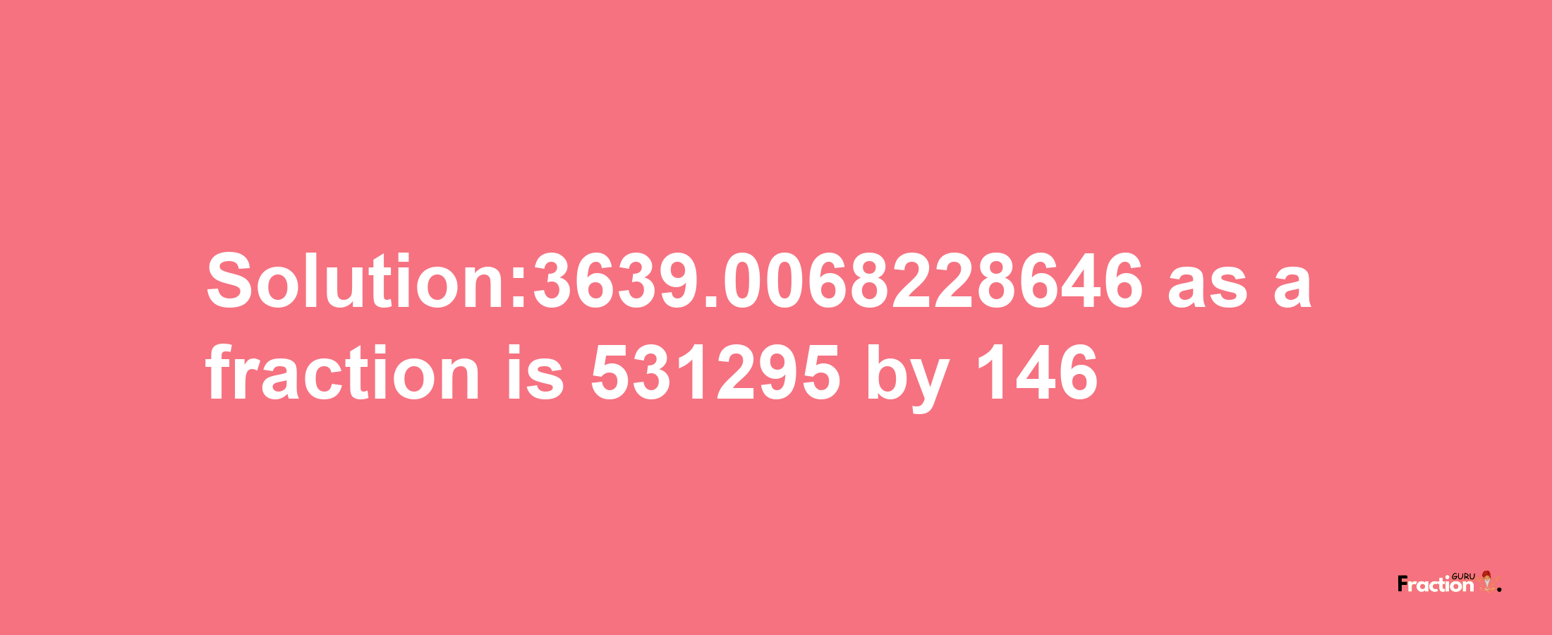 Solution:3639.0068228646 as a fraction is 531295/146