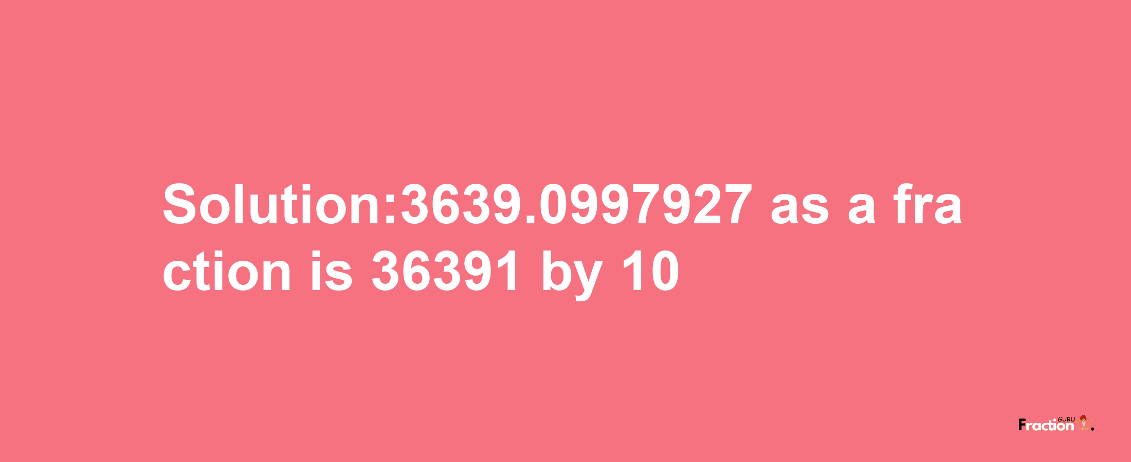 Solution:3639.0997927 as a fraction is 36391/10