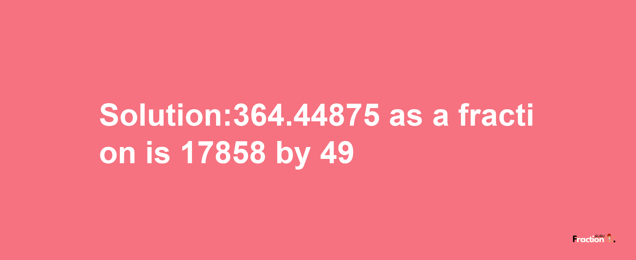 Solution:364.44875 as a fraction is 17858/49