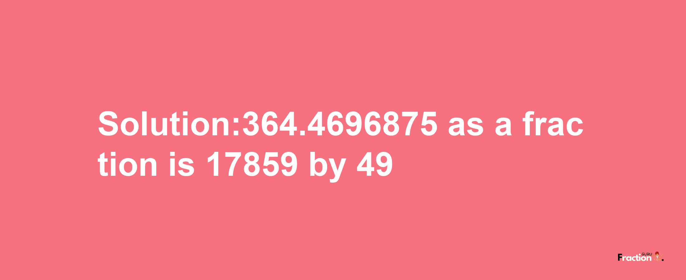 Solution:364.4696875 as a fraction is 17859/49