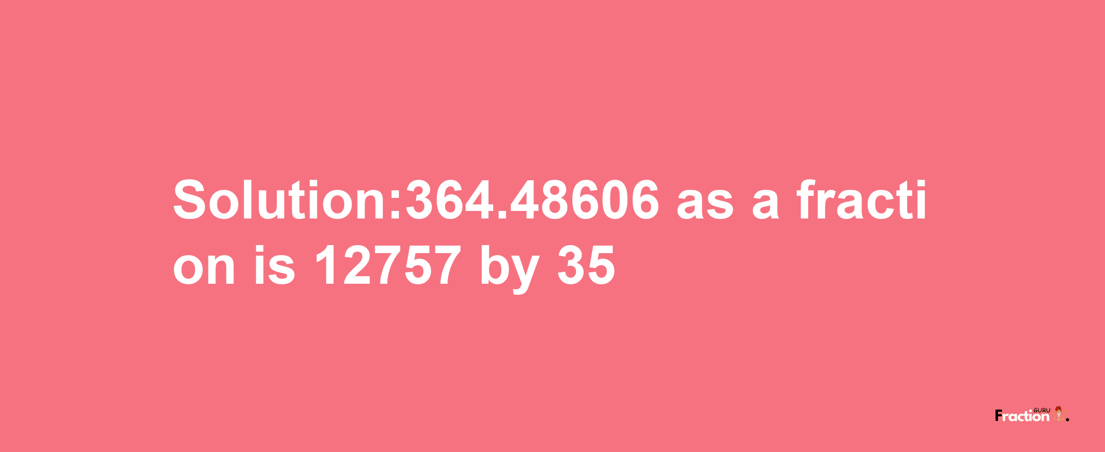 Solution:364.48606 as a fraction is 12757/35