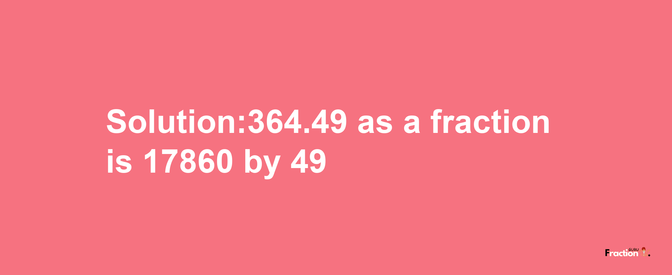 Solution:364.49 as a fraction is 17860/49