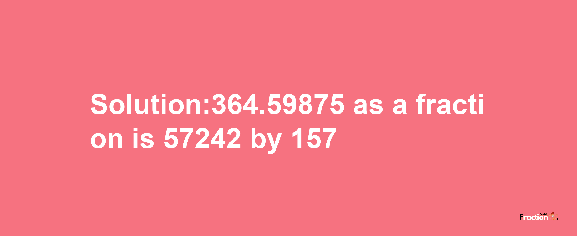 Solution:364.59875 as a fraction is 57242/157