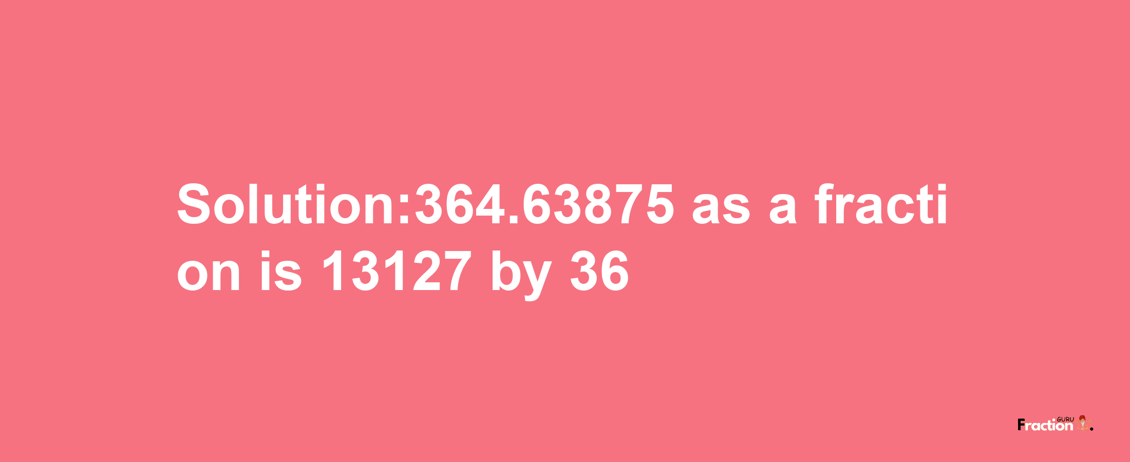 Solution:364.63875 as a fraction is 13127/36