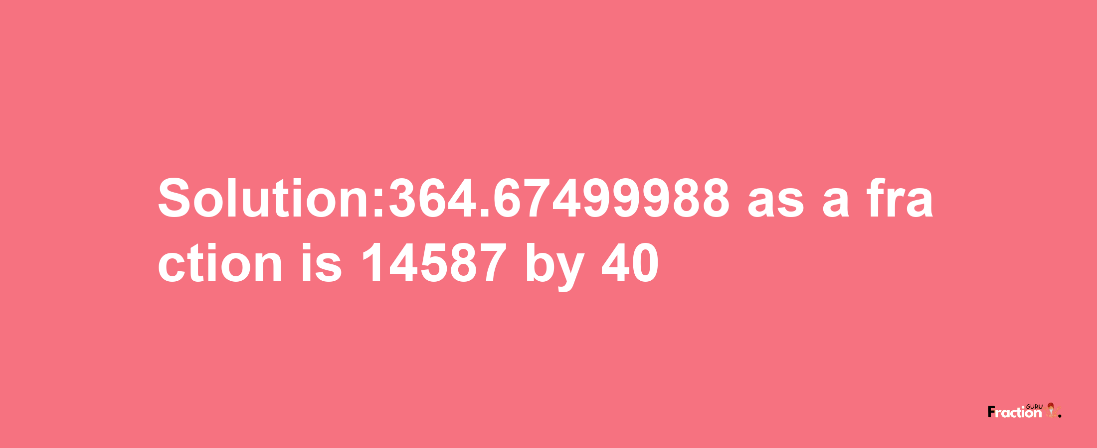 Solution:364.67499988 as a fraction is 14587/40