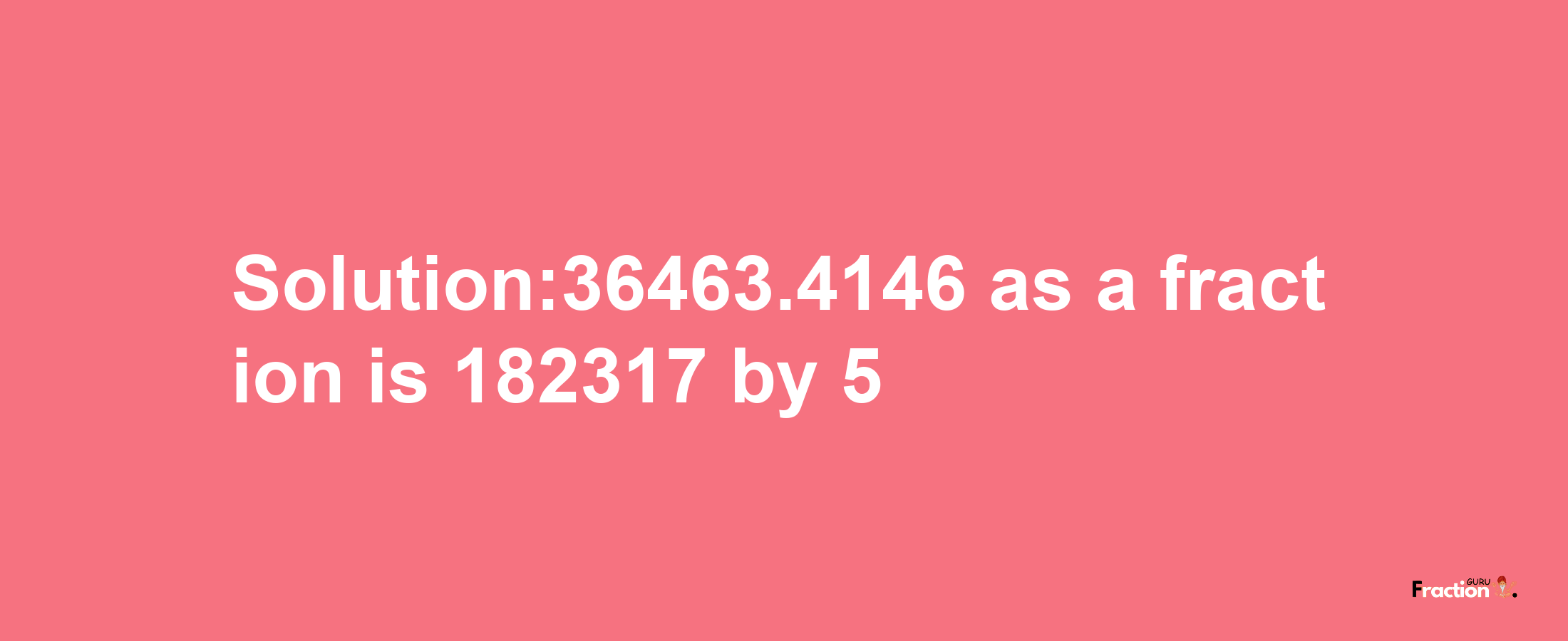 Solution:36463.4146 as a fraction is 182317/5