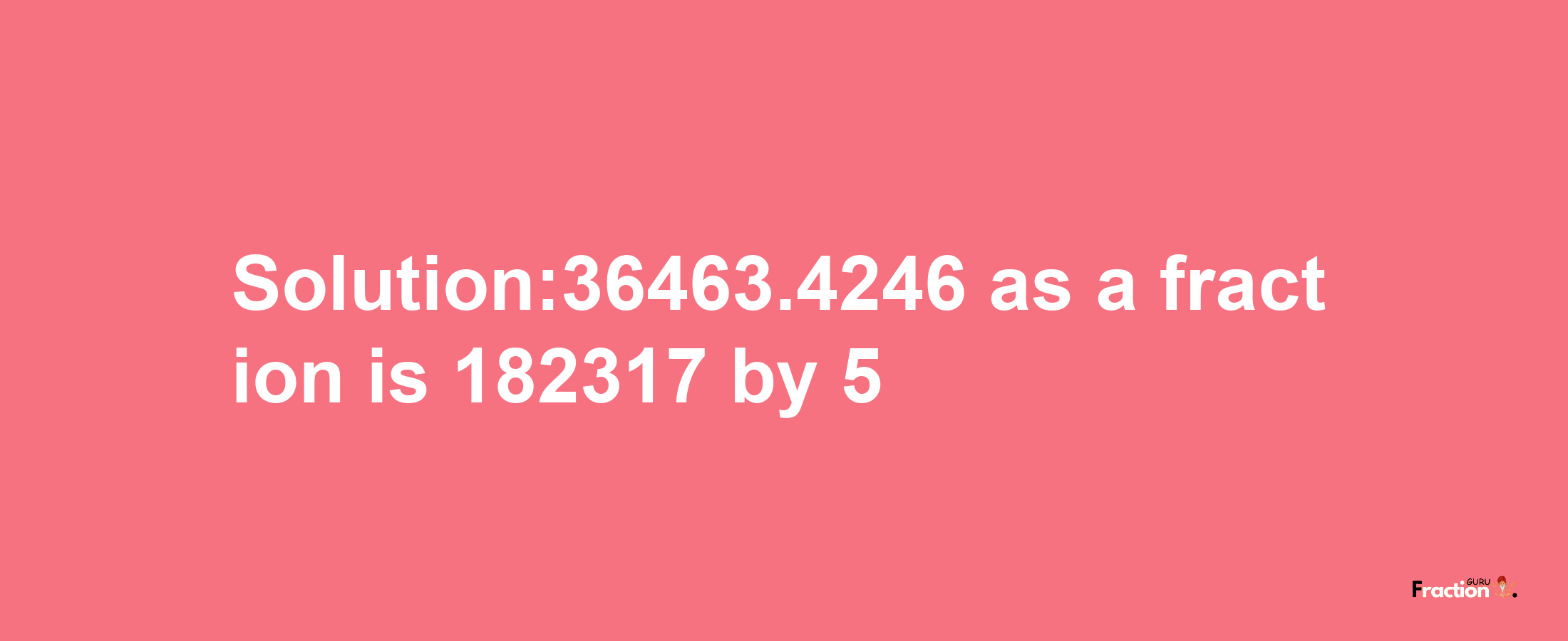 Solution:36463.4246 as a fraction is 182317/5