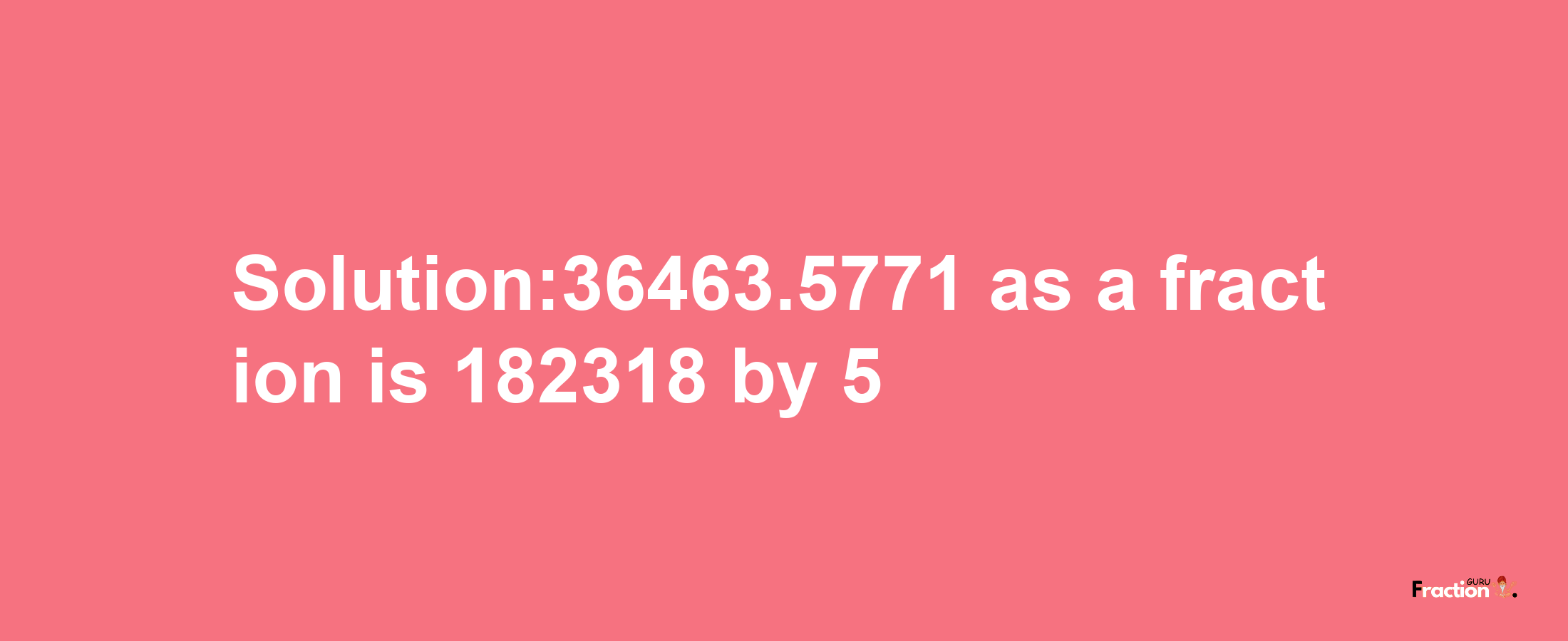 Solution:36463.5771 as a fraction is 182318/5