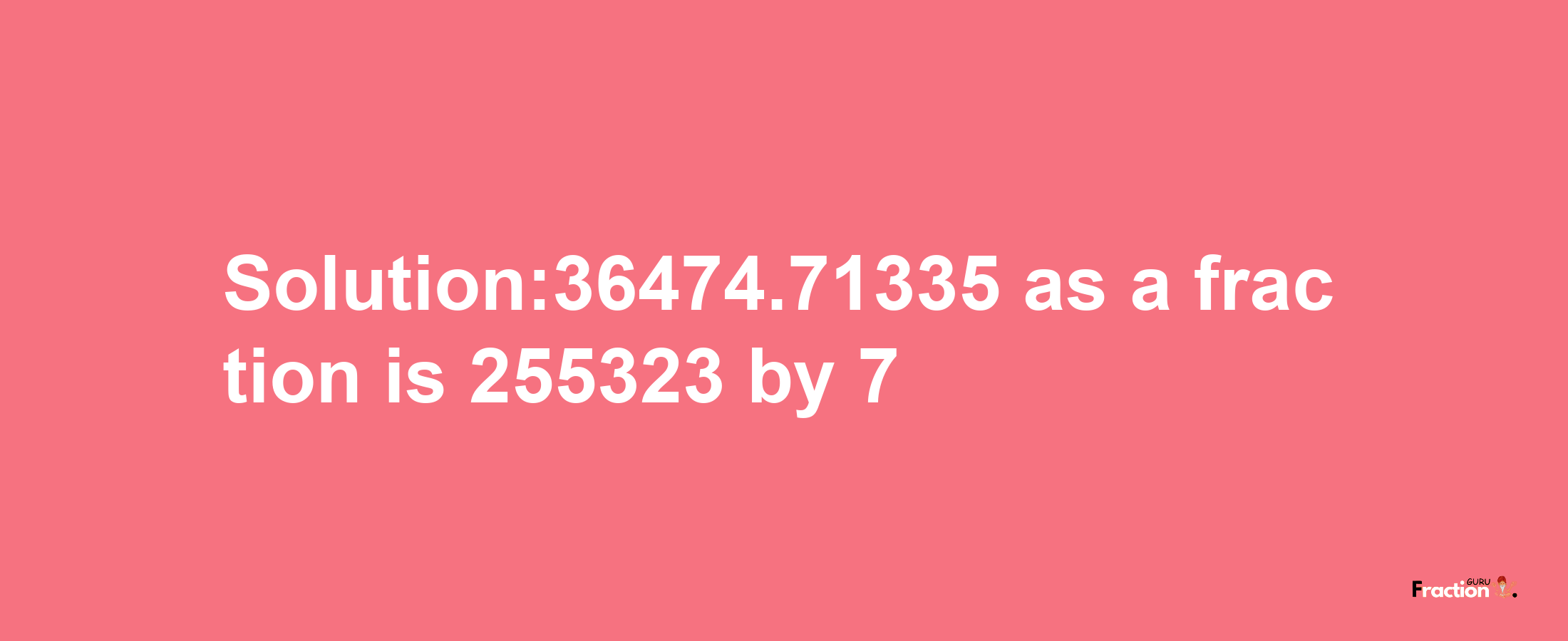 Solution:36474.71335 as a fraction is 255323/7