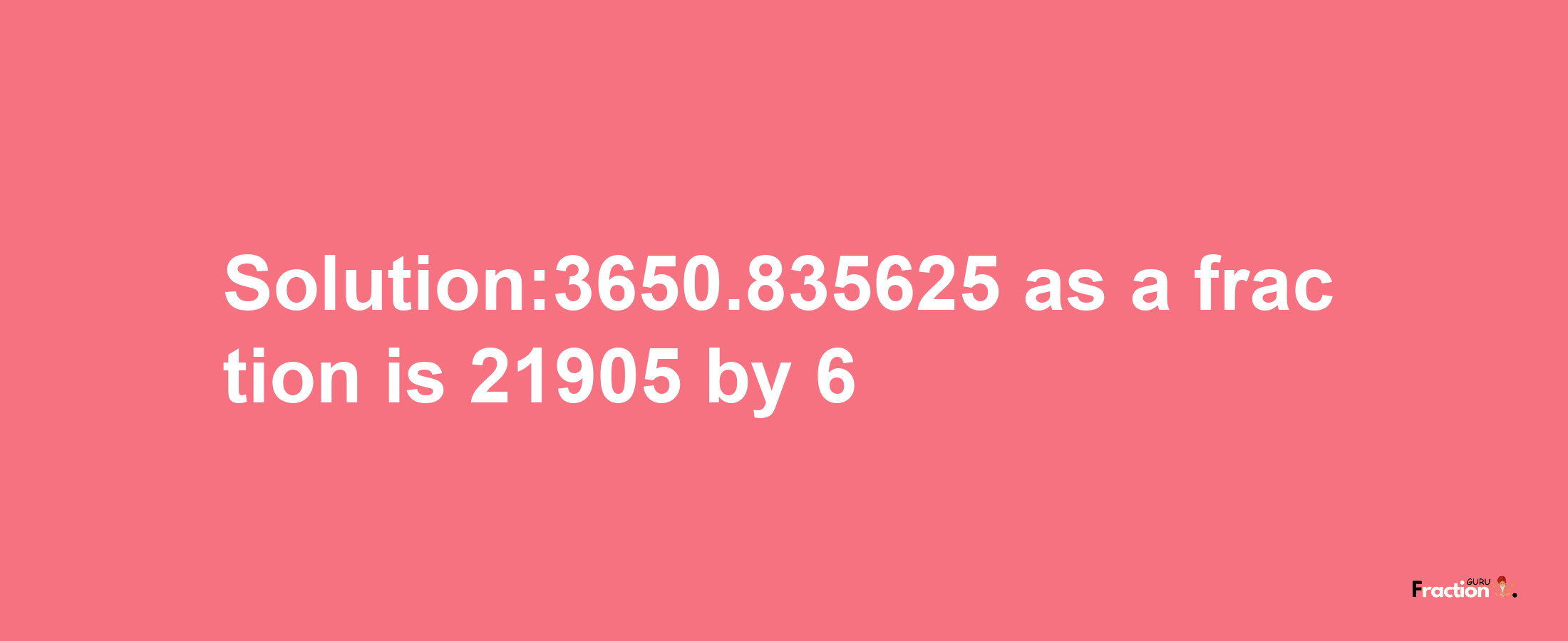 Solution:3650.835625 as a fraction is 21905/6