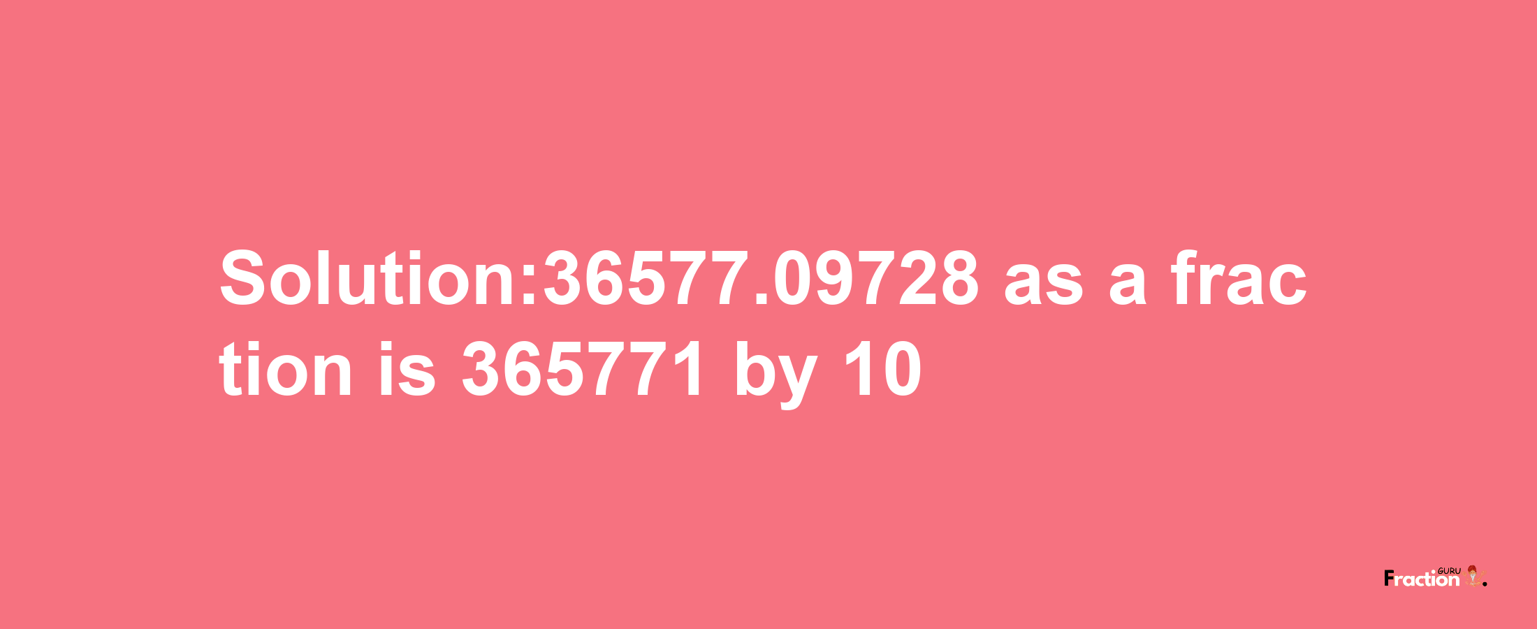 Solution:36577.09728 as a fraction is 365771/10