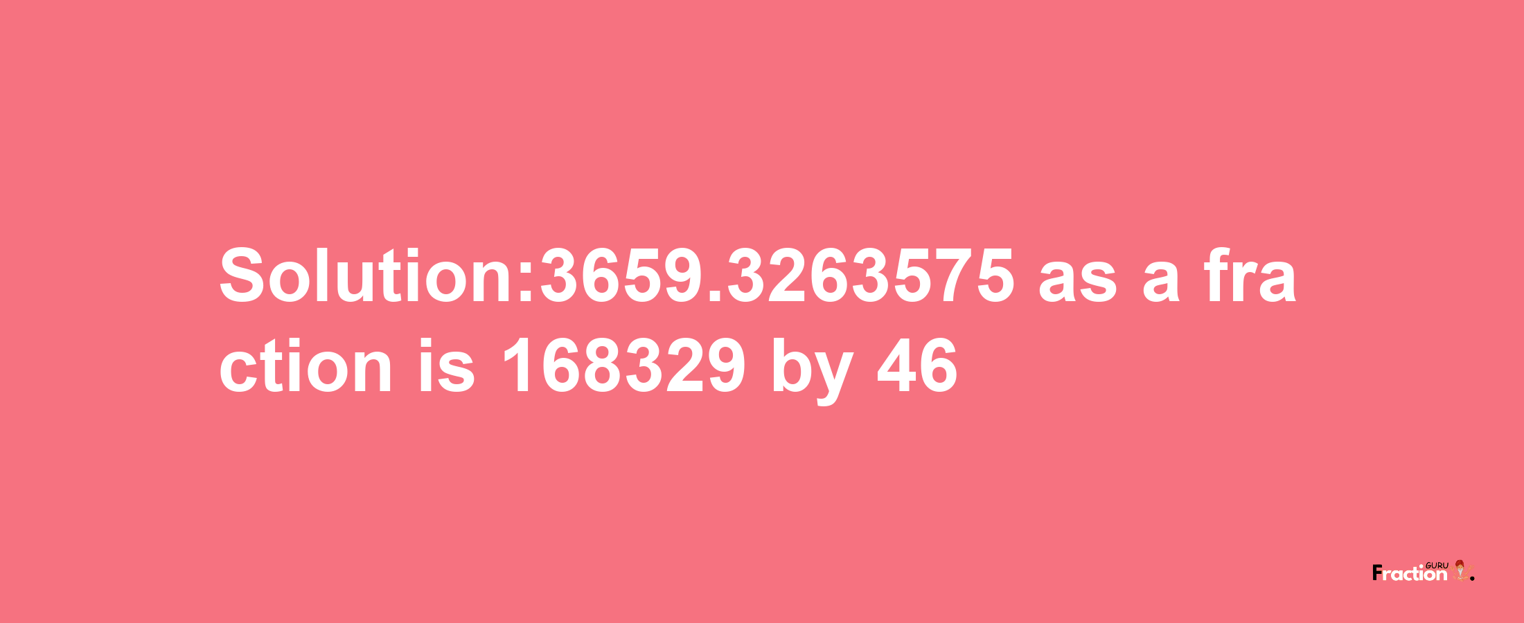 Solution:3659.3263575 as a fraction is 168329/46