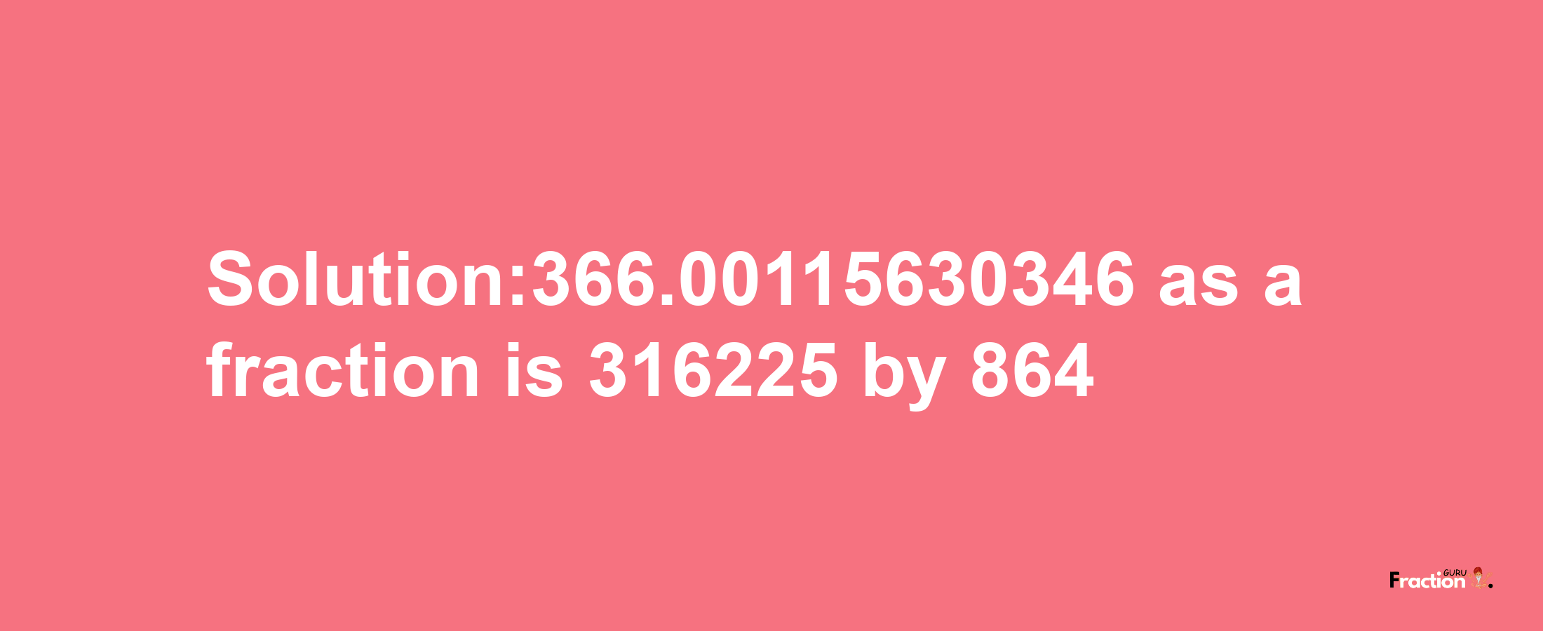 Solution:366.00115630346 as a fraction is 316225/864