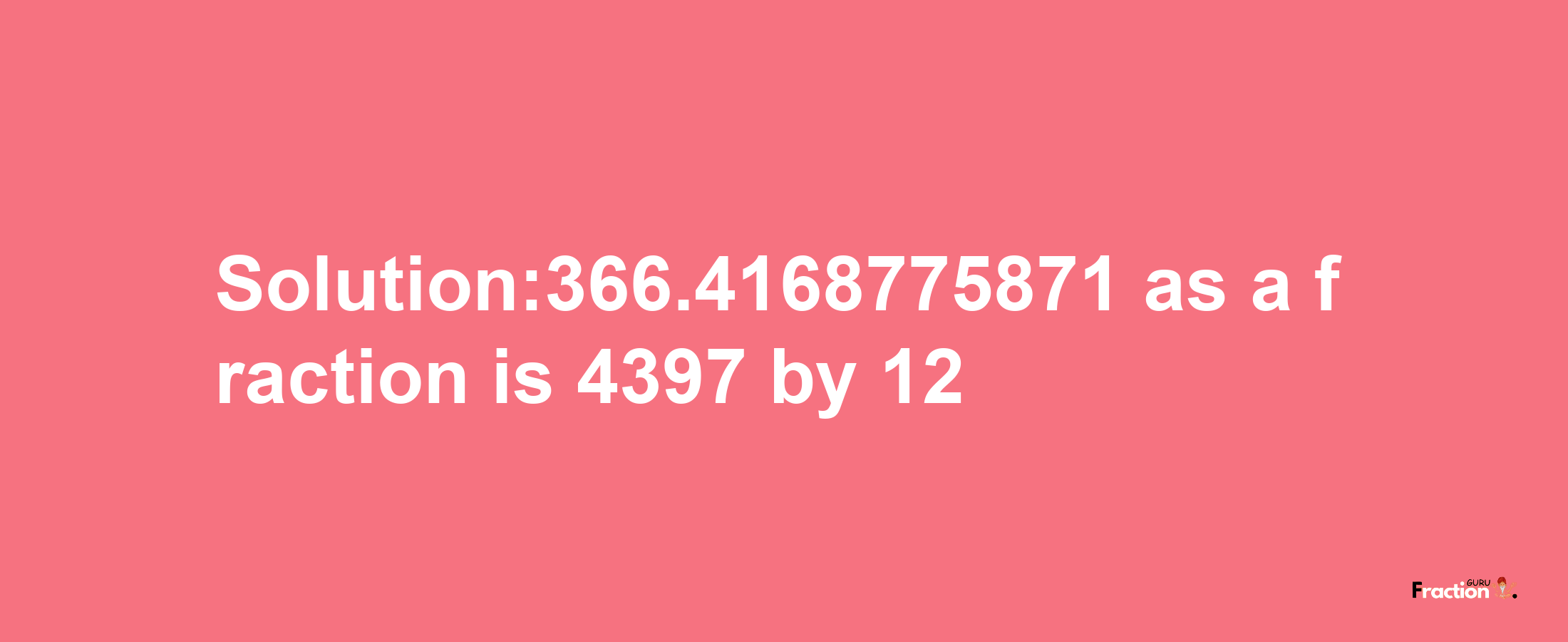 Solution:366.4168775871 as a fraction is 4397/12