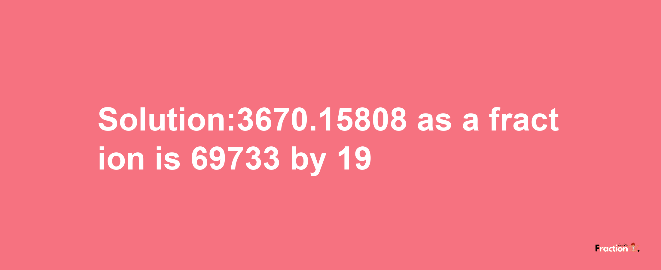 Solution:3670.15808 as a fraction is 69733/19