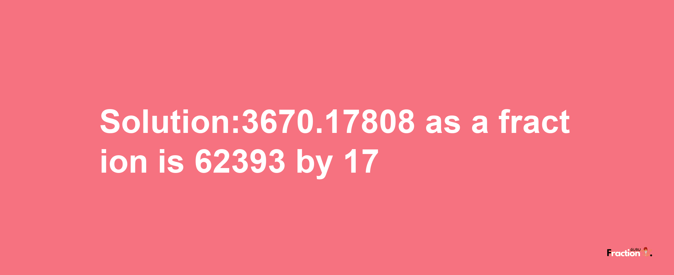 Solution:3670.17808 as a fraction is 62393/17