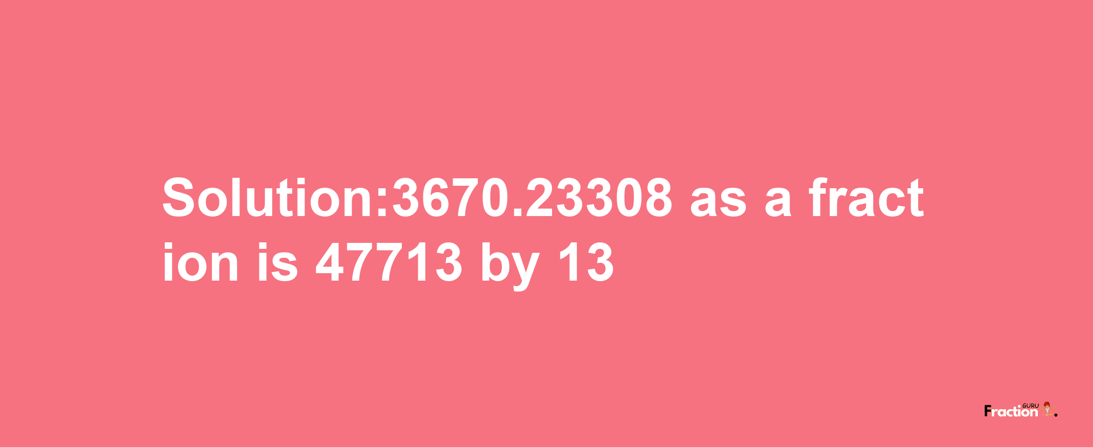 Solution:3670.23308 as a fraction is 47713/13