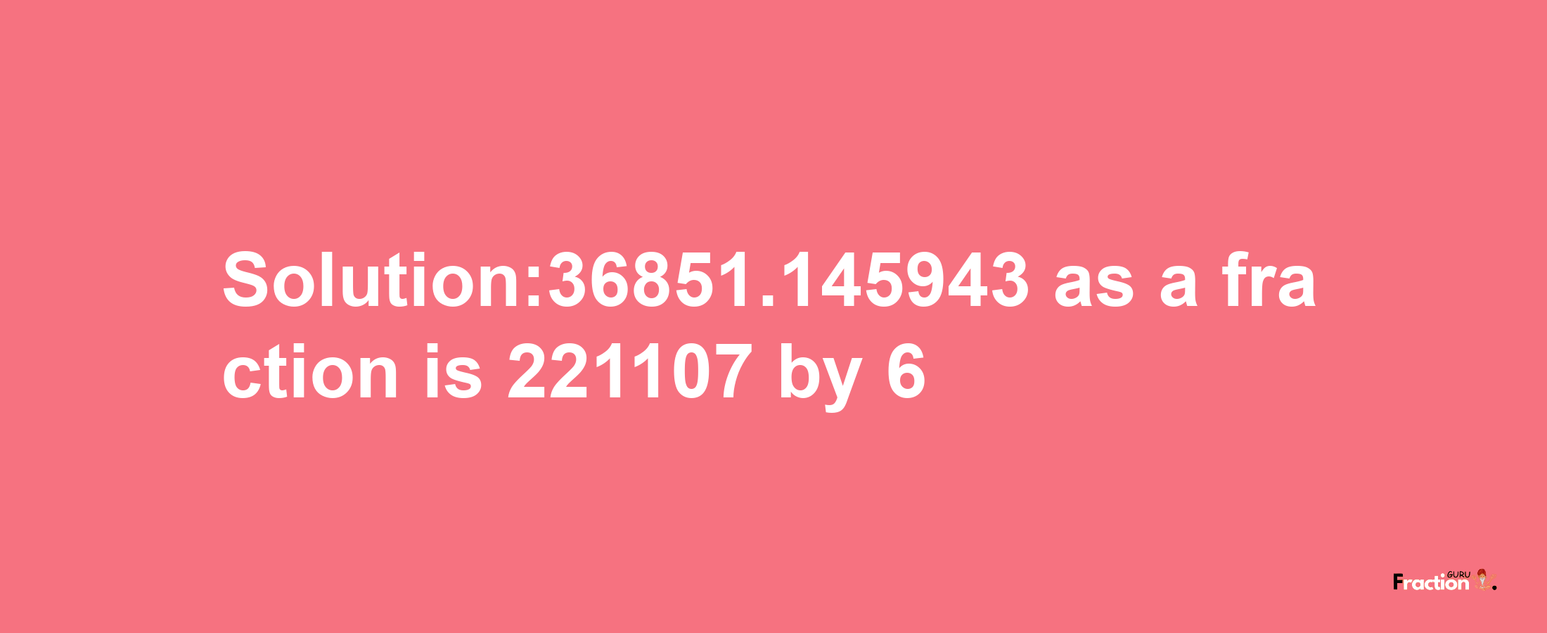 Solution:36851.145943 as a fraction is 221107/6