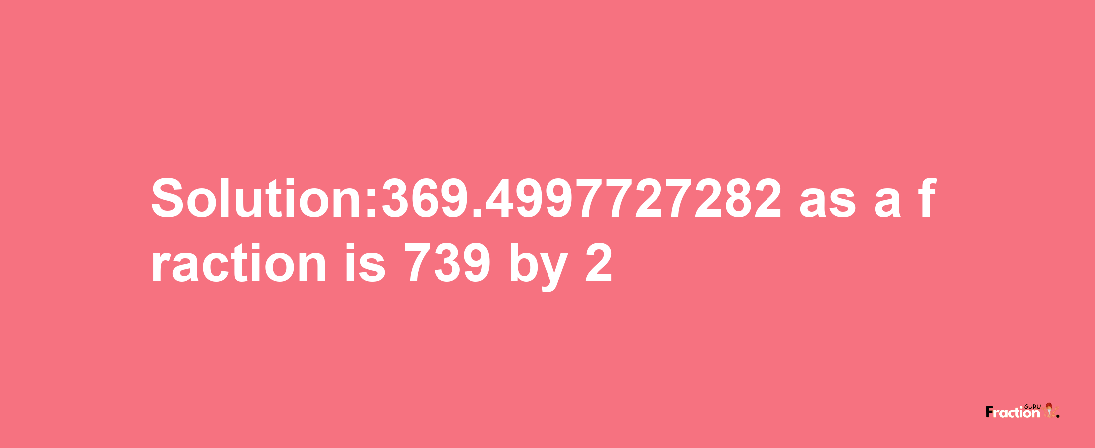 Solution:369.4997727282 as a fraction is 739/2