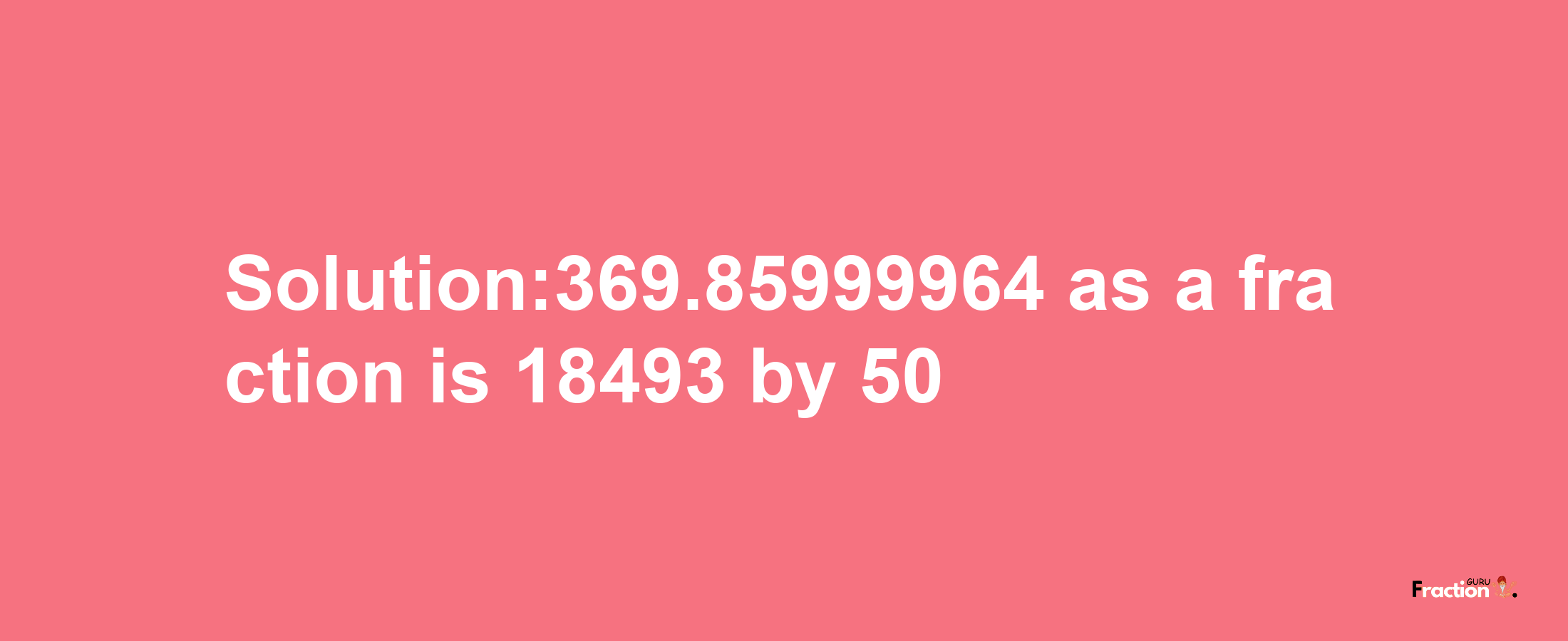 Solution:369.85999964 as a fraction is 18493/50