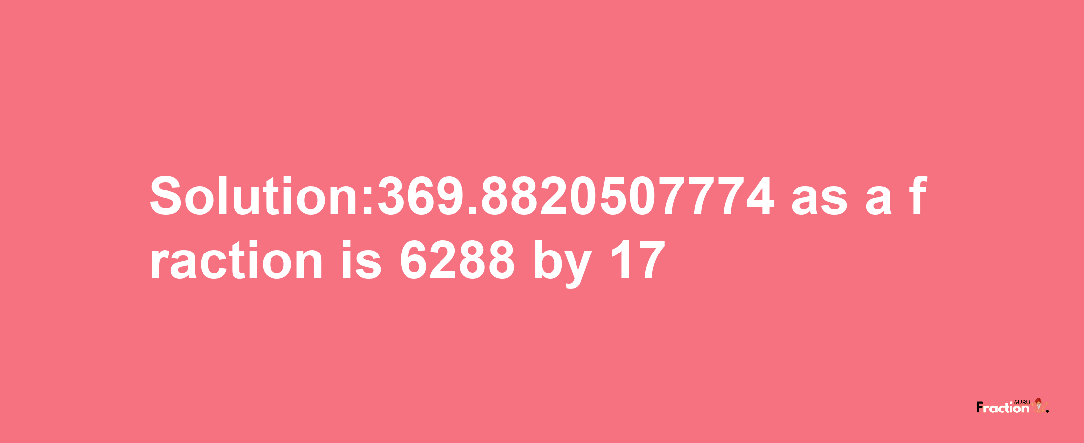 Solution:369.8820507774 as a fraction is 6288/17