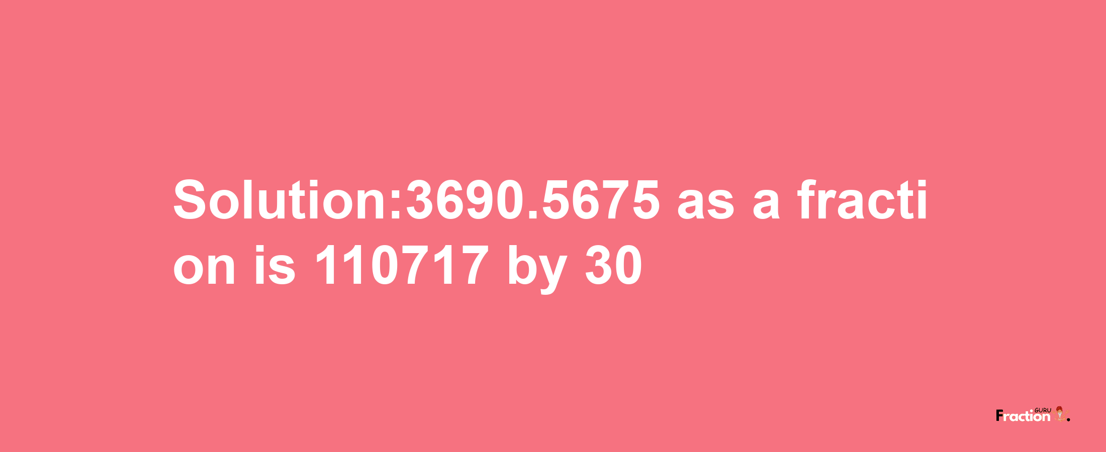 Solution:3690.5675 as a fraction is 110717/30