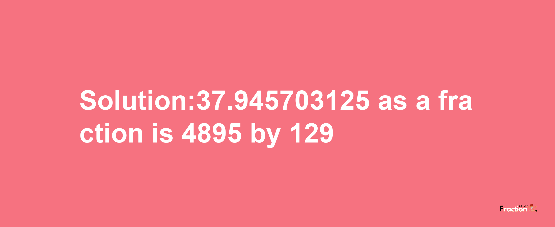 Solution:37.945703125 as a fraction is 4895/129