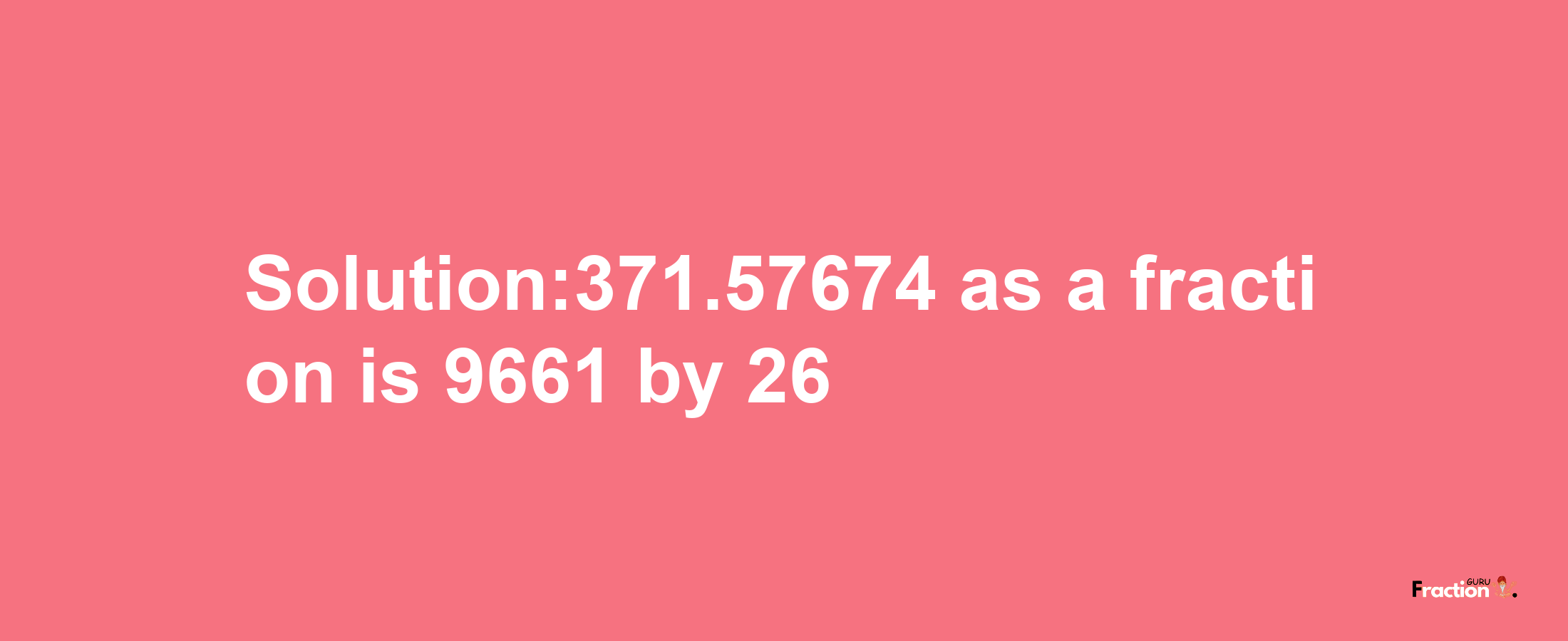 Solution:371.57674 as a fraction is 9661/26