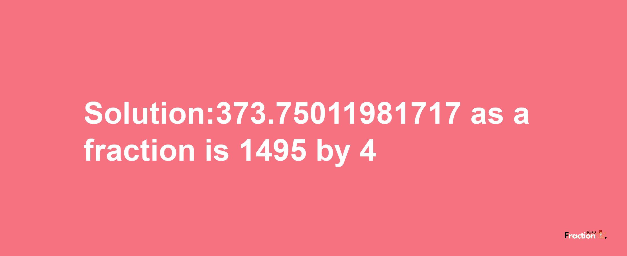 Solution:373.75011981717 as a fraction is 1495/4