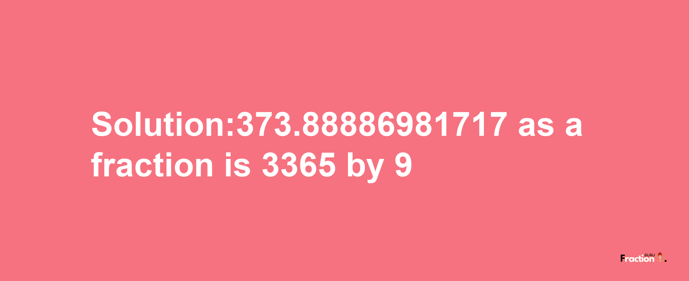 Solution:373.88886981717 as a fraction is 3365/9