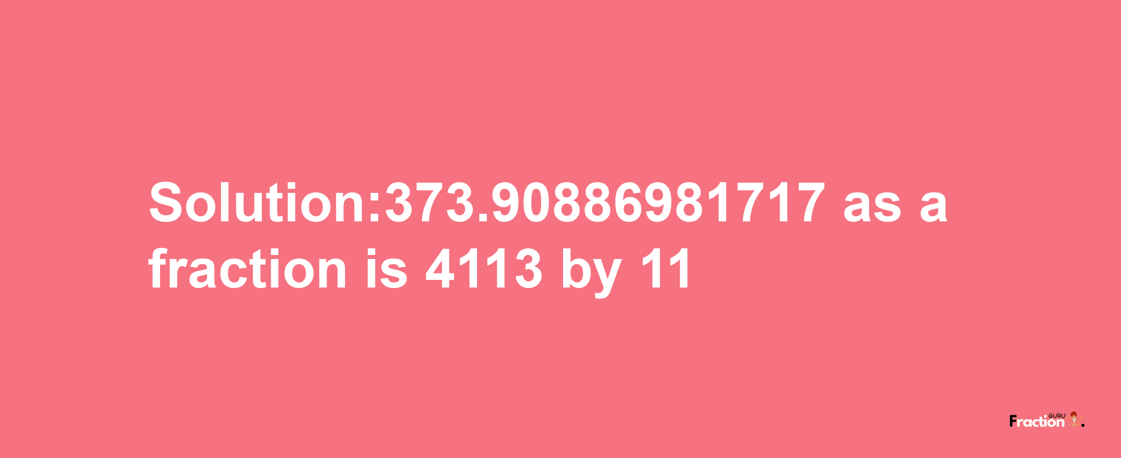 Solution:373.90886981717 as a fraction is 4113/11