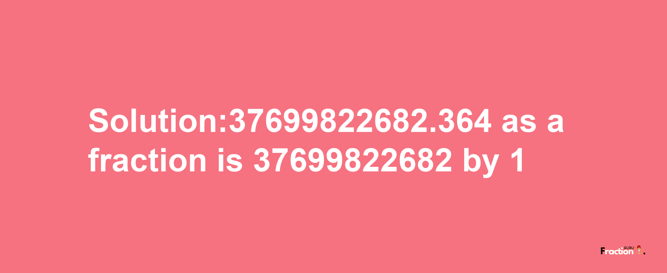 Solution:37699822682.364 as a fraction is 37699822682/1