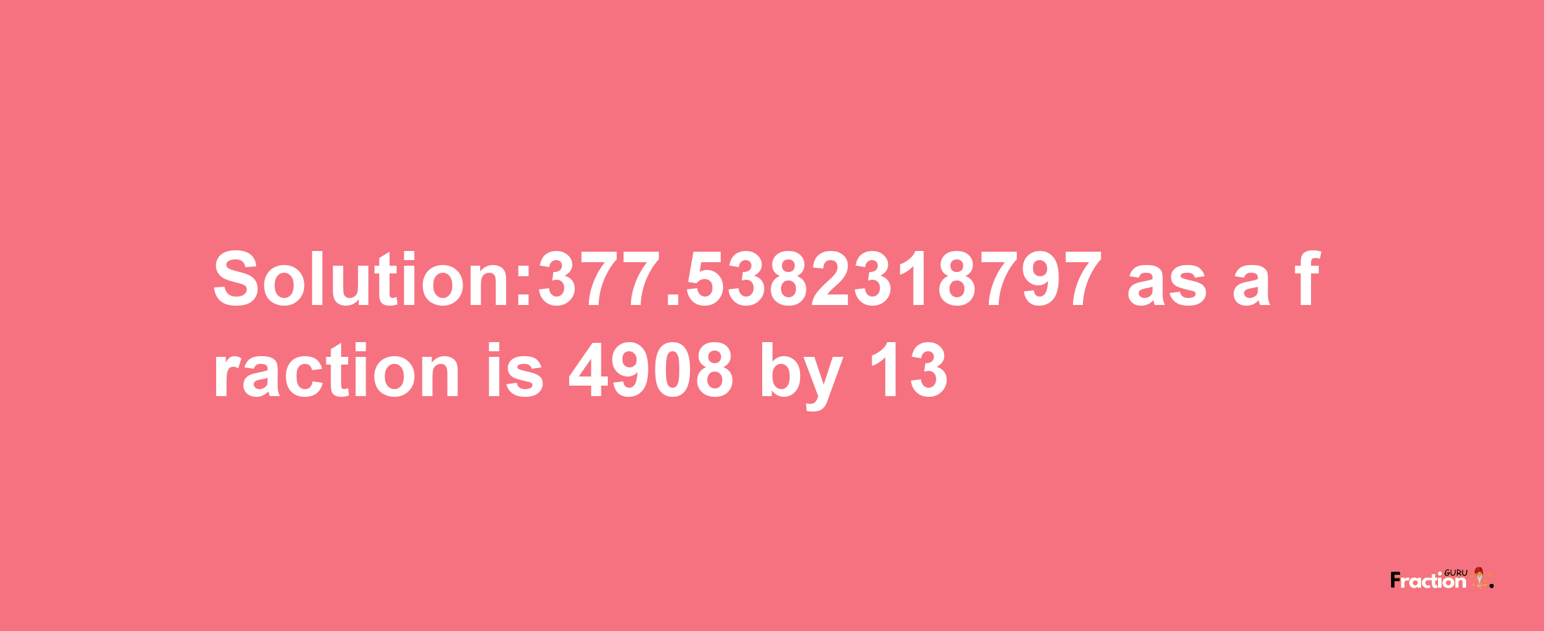 Solution:377.5382318797 as a fraction is 4908/13