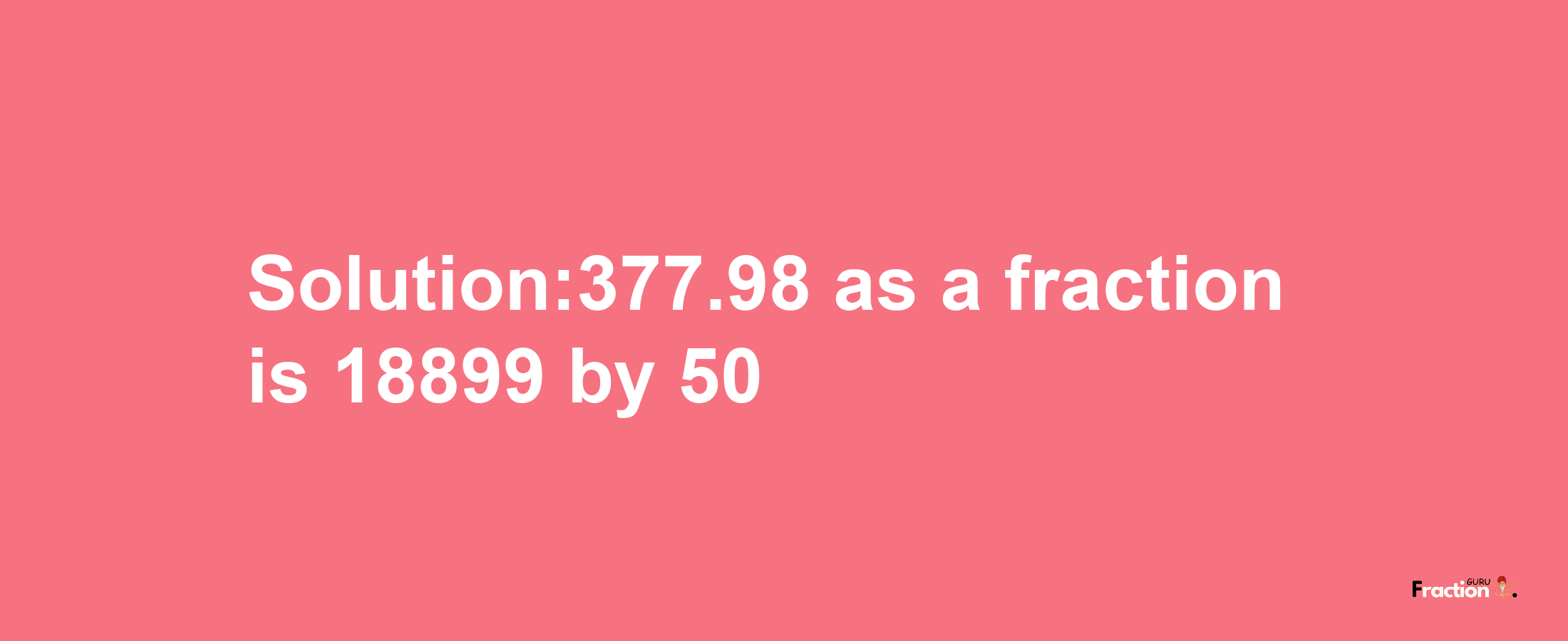 Solution:377.98 as a fraction is 18899/50