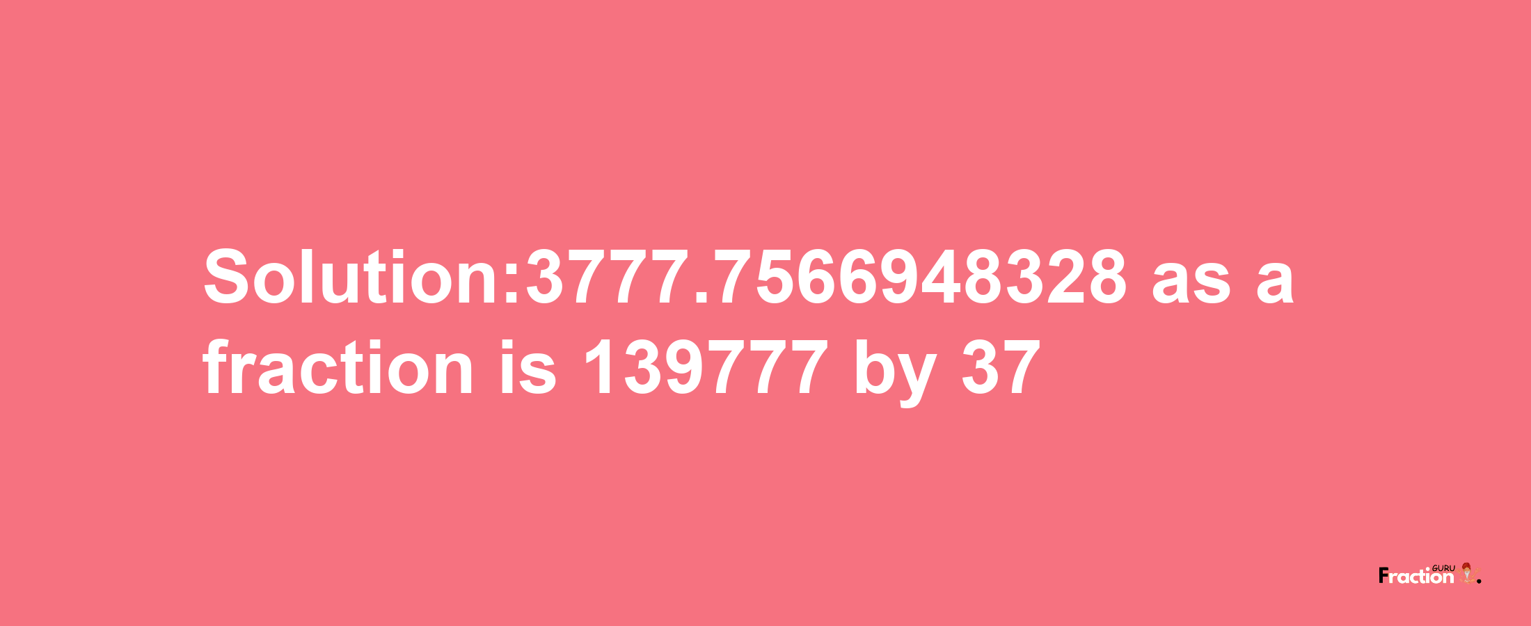 Solution:3777.7566948328 as a fraction is 139777/37