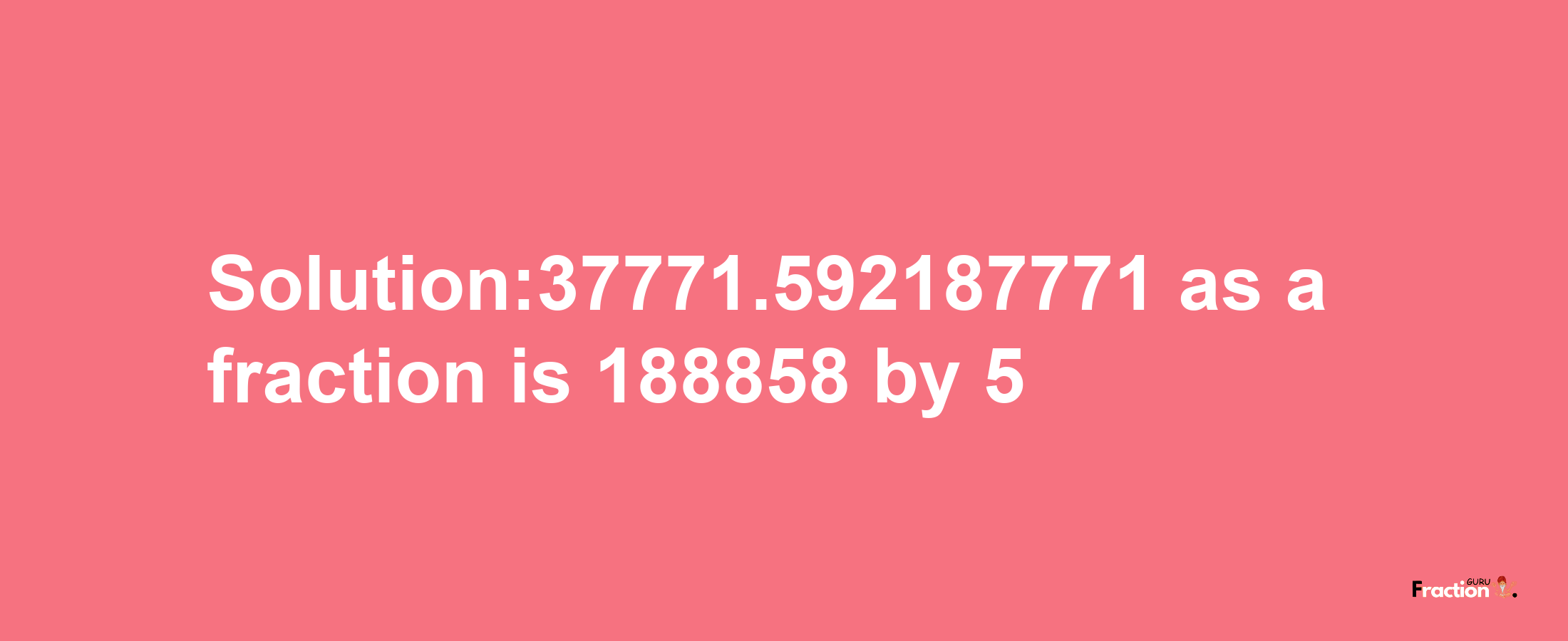 Solution:37771.592187771 as a fraction is 188858/5