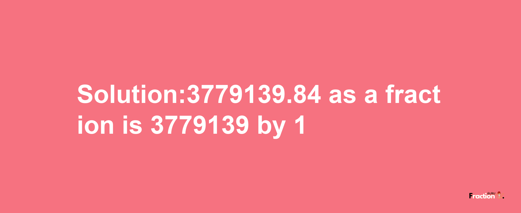 Solution:3779139.84 as a fraction is 3779139/1