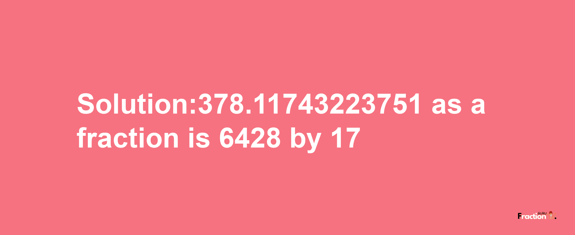 Solution:378.11743223751 as a fraction is 6428/17