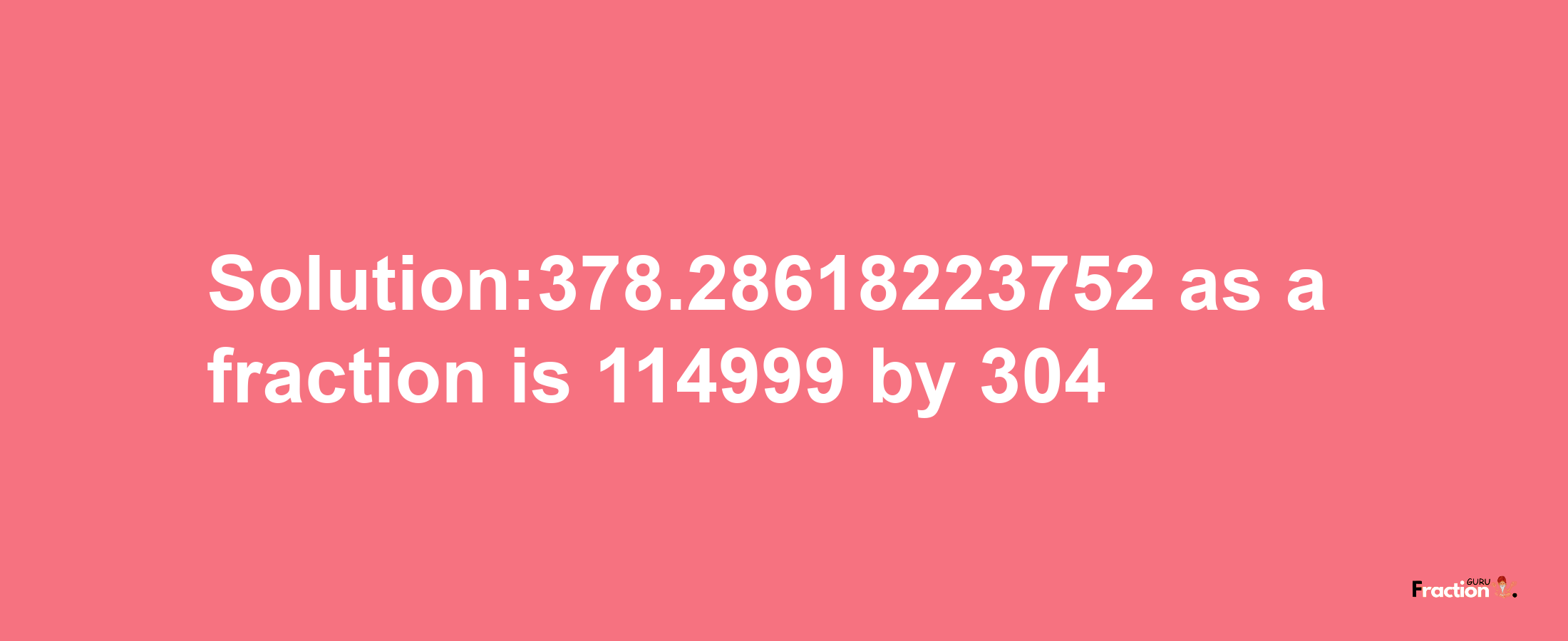 Solution:378.28618223752 as a fraction is 114999/304