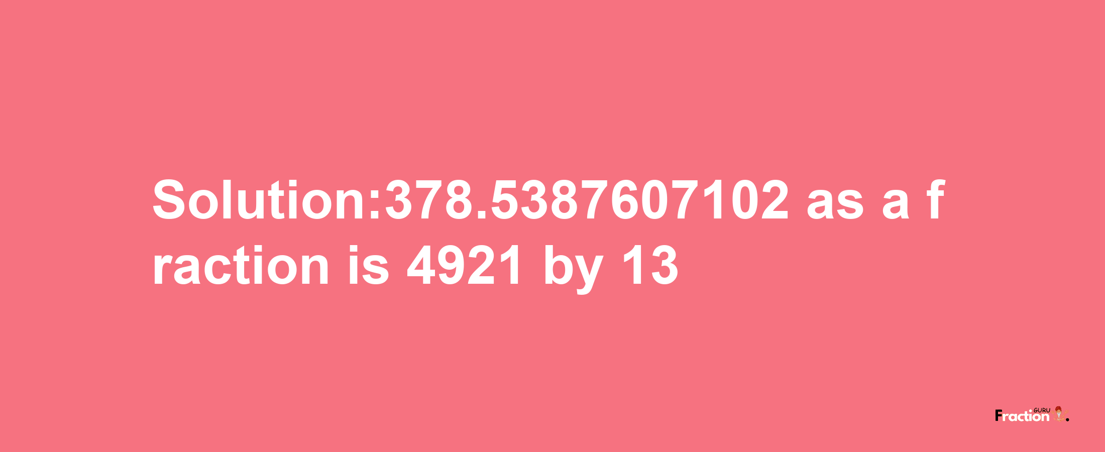 Solution:378.5387607102 as a fraction is 4921/13