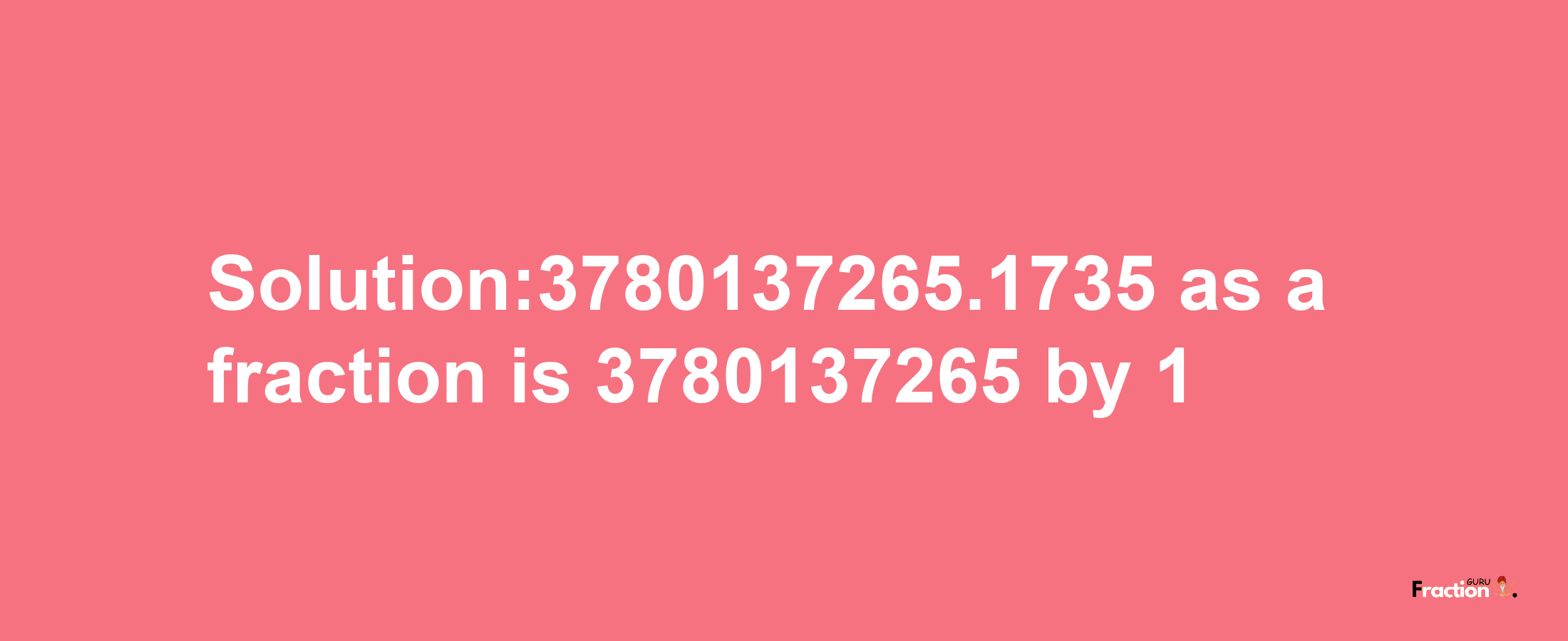 Solution:3780137265.1735 as a fraction is 3780137265/1