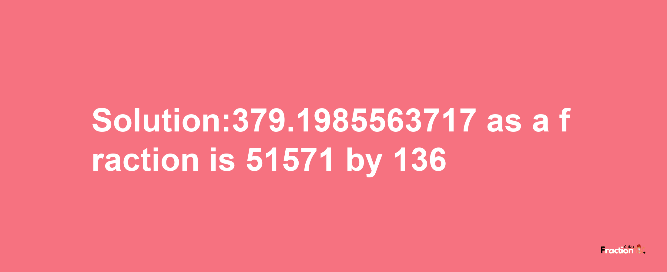 Solution:379.1985563717 as a fraction is 51571/136