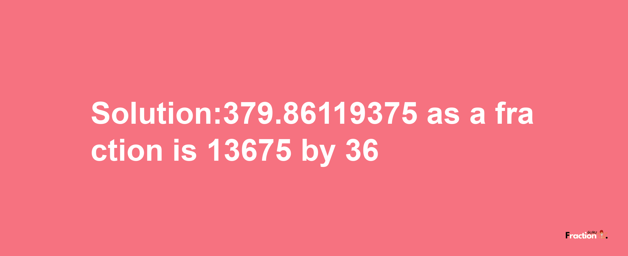 Solution:379.86119375 as a fraction is 13675/36